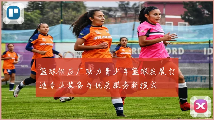 篮球供应厂助力青少年篮球发展打造专业装备与优质服务新模式