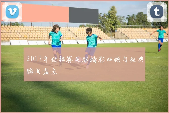 2017年世锦赛足球精彩回顾与经典瞬间盘点