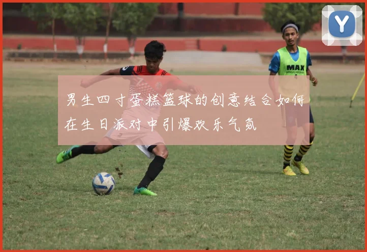 男生四寸蛋糕篮球的创意结合如何在生日派对中引爆欢乐气氛