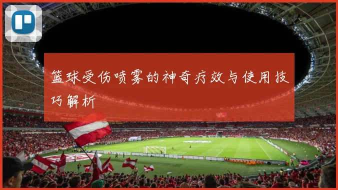 篮球受伤喷雾的神奇疗效与使用技巧解析