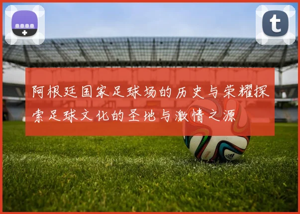 阿根廷国家足球场的历史与荣耀探索足球文化的圣地与激情之源