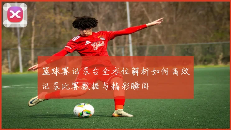 篮球赛记录台全方位解析如何高效记录比赛数据与精彩瞬间