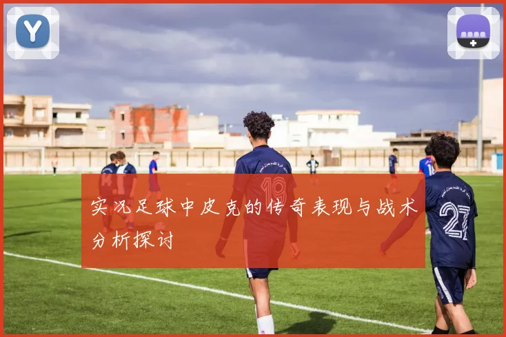 实况足球中皮克的传奇表现与战术分析探讨