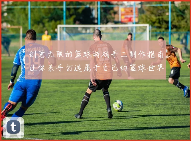 创意无限的篮球游戏手工制作指南让你亲手打造属于自己的篮球世界